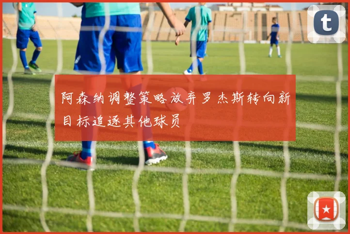 阿森纳调整策略放弃罗杰斯转向新目标追逐其他球员
