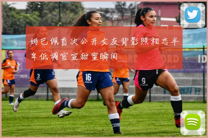 姆巴佩首次公开女友背影照相恋半年低调官宣甜蜜瞬间