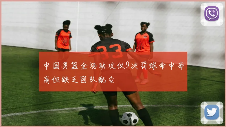 中国男篮全场助攻仅9次罚球命中率高但缺乏团队配合