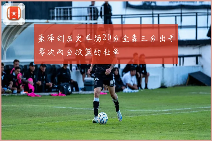 豪泽创历史单场20分全靠三分出手零次两分投篮的壮举