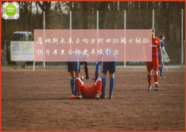 詹姆斯未来去向分析回归骑士轻松但与库里合作更具吸引力