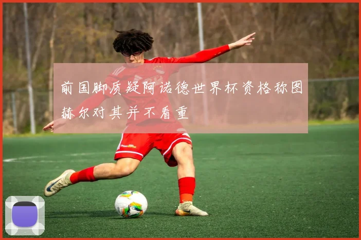 前国脚质疑阿诺德世界杯资格称图赫尔对其并不看重