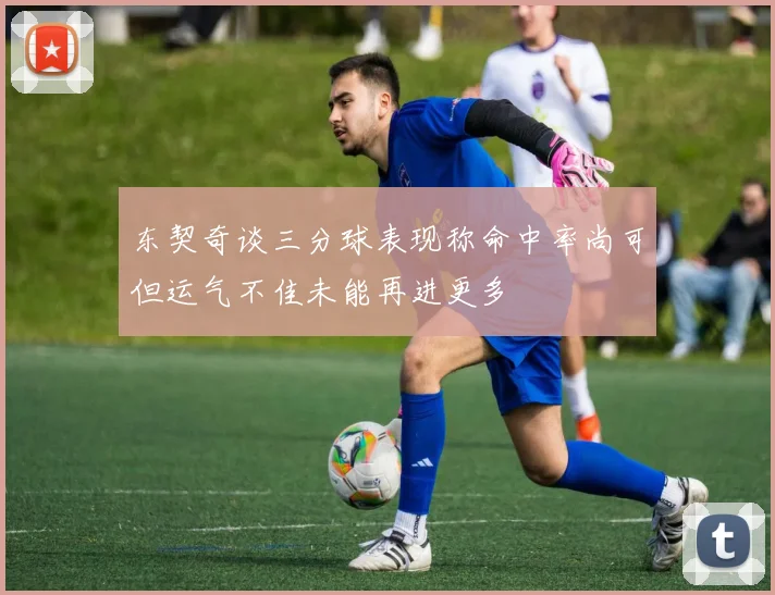 东契奇谈三分球表现称命中率尚可但运气不佳未能再进更多