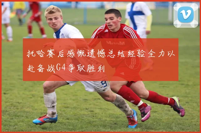 托哈赛后感慨遗憾总结经验全力以赴备战G4争取胜利