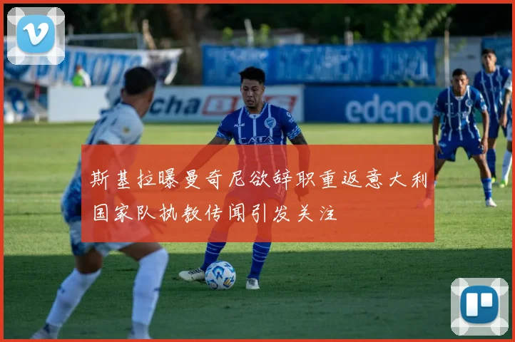 斯基拉曝曼奇尼欲辞职重返意大利国家队执教传闻引发关注