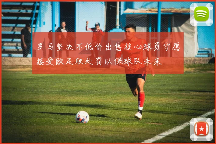 罗马坚决不低价出售核心球员宁愿接受欧足联处罚以保球队未来