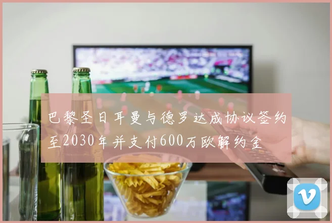 巴黎圣日耳曼与德罗达成协议签约至2030年并支付600万欧解约金