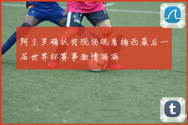 阿圭罗确认将现场观看梅西最后一届世界杯赛事激情满满