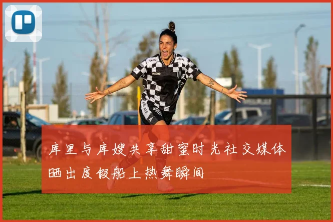 库里与库嫂共享甜蜜时光社交媒体晒出度假船上热舞瞬间
