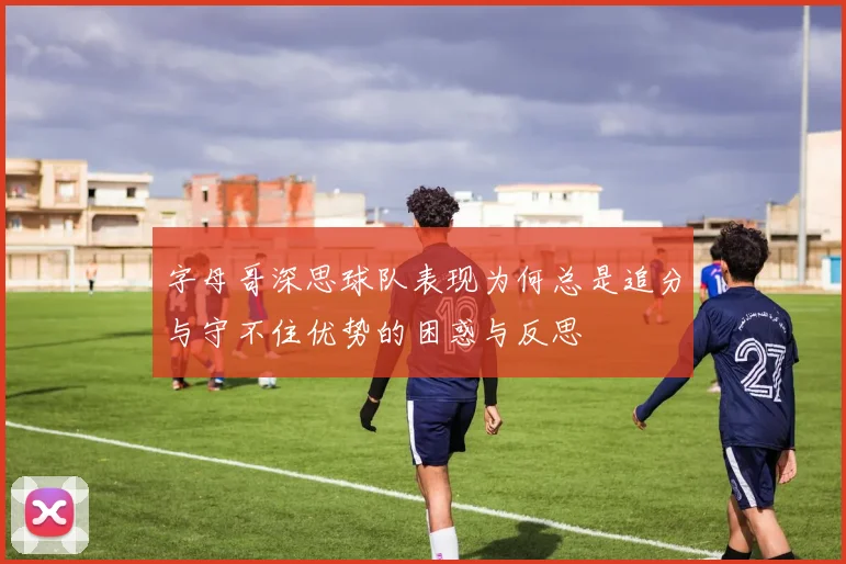 字母哥深思球队表现为何总是追分与守不住优势的困惑与反思
